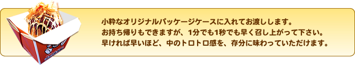 小粋なオリジナルパッケージケースに入れてお渡しします。お持ち帰りもできますが、1分でも1秒でも早く召し上がって下さい。早ければ早いほど、中のトロトロ感を、存分に味わっていただけます。