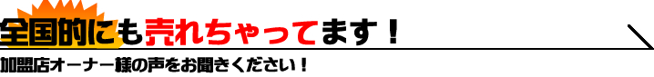 全国的にも売れちゃってます！ 加盟店オーナー様の声をお聞きください！